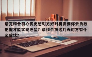 请完和合符心慌更想对方好时机需要你去勇敢把握才能实现愿望？请和合符这几天对方有什么症状？