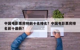 中国电影票房榜前十名排名？中国电影票房排名前十最新？