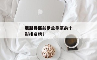 罗兰导演前十
电影排名，罗兰导演前十
电影排名榜？