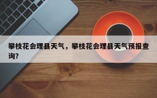 攀枝花会理县天气，攀枝花会理县天气预报查询？