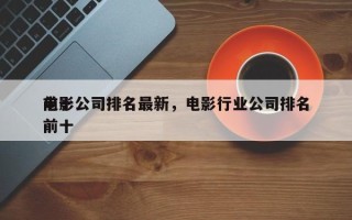 前十
电影公司排名最新，电影行业公司排名前十