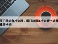 厦门旅游年卡办理，厦门旅游年卡办理一定要建行卡吗
