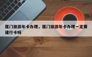 厦门旅游年卡办理，厦门旅游年卡办理一定要建行卡吗