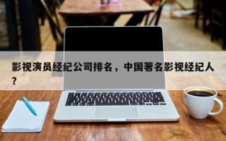 影视演员经纪公司排名，中国著名影视经纪人？