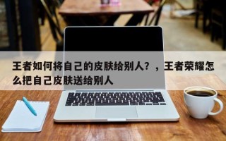 王者如何将自己的皮肤给别人？，王者荣耀怎么把自己皮肤送给别人