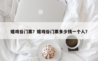 嬉戏谷门票？嬉戏谷门票多少钱一个人？
