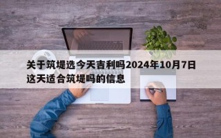 关于筑堤选今天吉利吗2024年10月7日这天适合筑堤吗的信息