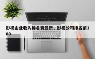 影视企业收入排名表最新，影视公司排名前100