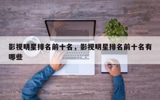 影视明星排名前十名，影视明星排名前十名有哪些