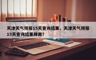 天津天气预报15天查询结果，天津天气预报15天查询结果降雨？