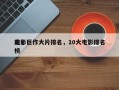 前十
电影巨作大片排名，10大电影排名
榜