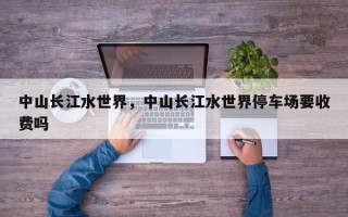 中山长江水世界，中山长江水世界停车场要收费吗