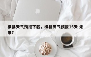 横县天气预报下载，横县天气预报15天 未来？