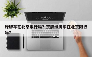 绿牌车在北京限行吗？京牌绿牌车在北京限行吗？