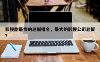 影视剧最惨的老板排名，最大的影视公司老板？