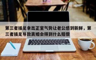 第三者插足拿出正室气势让老公感到新鲜，第三者插足导致离婚会得到什么赔偿
