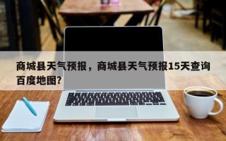商城县天气预报，商城县天气预报15天查询百度地图？
