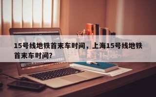 15号线地铁首末车时间，上海15号线地铁首末车时间？