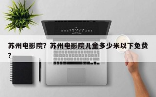 苏州电影院？苏州电影院儿童多少米以下免费？
