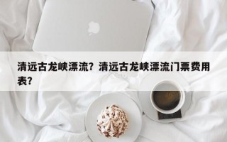 清远古龙峡漂流？清远古龙峡漂流门票费用
表？