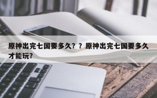 原神出完七国要多久？？原神出完七国要多久才能玩？