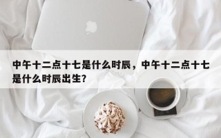 中午十二点十七是什么时辰，中午十二点十七是什么时辰出生？