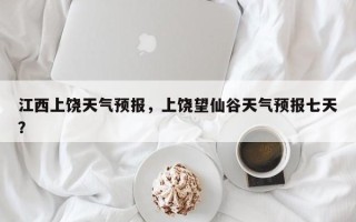江西上饶天气预报，上饶望仙谷天气预报七天？