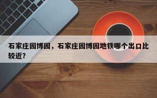 石家庄园博园，石家庄园博园地铁哪个出口比较近？