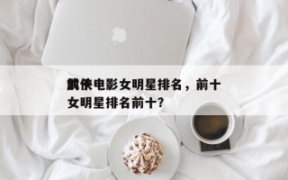 前十
武侠电影女明星排名，前十
武侠电影女明星排名前十？