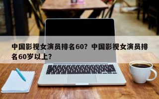中国影视女演员排名60？中国影视女演员排名60岁以上？