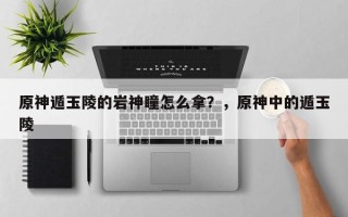 原神遁玉陵的岩神瞳怎么拿？，原神中的遁玉陵