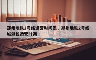 郑州地铁2号线运营时间表，郑州地铁2号线城郊线运营时间