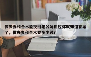 做夫妻和合术能挽回老公吗用过你就知道答案了，做夫妻和合术要多少钱？