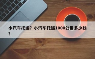小汽车托运？小汽车托运1000公里多少钱？