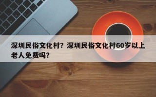 深圳民俗文化村？深圳民俗文化村60岁以上老人免费吗？
