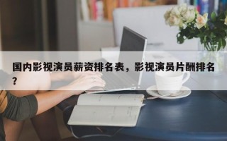 国内影视演员薪资排名表，影视演员片酬排名
？