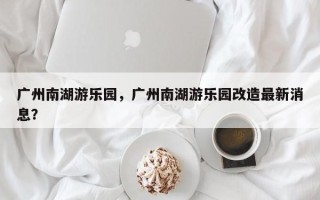 广州南湖游乐园，广州南湖游乐园改造最新消息？