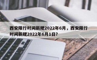 西安限行时间新规2022年6月，西安限行时间新规2022年6月1日？