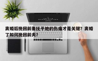 离婚后挽回前妻抚平她的伤痛才是关键？离婚了如何挽回前夫？