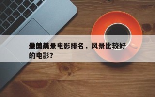 中国前十
最美风景电影排名，风景比较好
的电影？