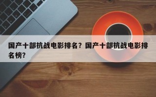 国产十部抗战电影排名？国产十部抗战电影排名榜？