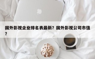 国外影视企业排名表最新？国外影视公司市值？