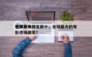 全球前十
电影市场排名前十，全球最大的电影市场国家？