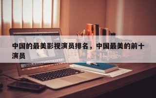 中国的最美影视演员排名，中国最美的前十
演员