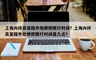 上海内环高架路外地牌照限行时间？上海内环高架路外地牌照限行时间是几点？