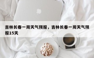吉林长春一周天气预报，吉林长春一周天气预报15天