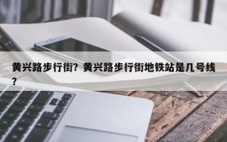 黄兴路步行街？黄兴路步行街地铁站是几号线？