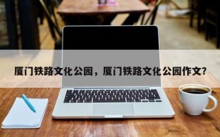 厦门铁路文化公园，厦门铁路文化公园作文？