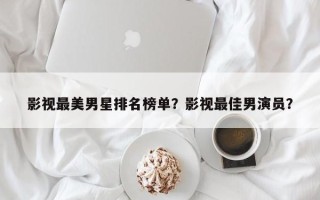 影视最美男星排名榜单？影视最佳男演员？