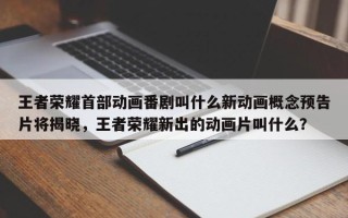 王者荣耀首部动画番剧叫什么新动画概念预告片将揭晓，王者荣耀新出的动画片叫什么？